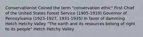 Conservationist Coined the term "conservation ethic" First Chief of the United States Forest Service (1905-1910) Governor of Pennsylvania (1923-1927, 1931-1935) In favor of damming Hetch Hetchy Valley "The earth and its resources belong of right to its people" Hetch Hetchy Valley