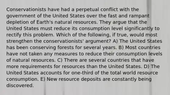 Conservationists have had a perpetual conflict with the government of the United States over the fast and rampant depletion of Earth's <a href='https://www.questionai.com/knowledge/k6l1d2KrZr-natural-resources' class='anchor-knowledge'>natural resources</a>. They argue that the United States must reduce its consumption level significantly to rectify this problem. Which of the following, if true, would most strengthen the conservationists' argument? A) The United States has been conserving forests for several years. B) Most countries have not taken any measures to reduce their consumption levels of natural resources. C) There are several countries that have more requirements for resources than the United States. D) The United States accounts for one-third of the total world resource consumption. E) New resource deposits are constantly being discovered.