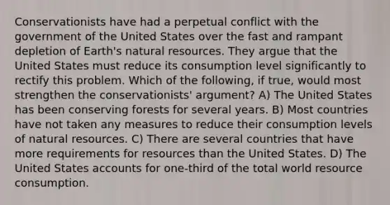 Conservationists have had a perpetual conflict with the government of the United States over the fast and rampant depletion of Earth's natural resources. They argue that the United States must reduce its consumption level significantly to rectify this problem. Which of the following, if true, would most strengthen the conservationists' argument? A) The United States has been conserving forests for several years. B) Most countries have not taken any measures to reduce their consumption levels of natural resources. C) There are several countries that have more requirements for resources than the United States. D) The United States accounts for one-third of the total world resource consumption.