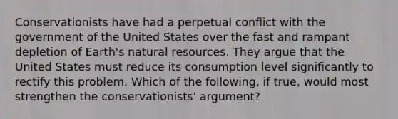 Conservationists have had a perpetual conflict with the government of the United States over the fast and rampant depletion of Earth's natural resources. They argue that the United States must reduce its consumption level significantly to rectify this problem. Which of the following, if true, would most strengthen the conservationists' argument?