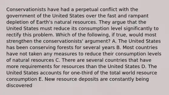 Conservationists have had a perpetual conflict with the government of the United States over the fast and rampant depletion of Earth's natural resources. They argue that the United States must reduce its consumption level significantly to rectify this problem. Which of the following, if true, would most strengthen the conservationists' argument? A. The United States has been conserving forests for several years B. Most countries have not taken any measures to reduce their consumption levels of natural resources C. There are several countries that have more requirements for resources than the United States D. The United States accounts for one-third of the total world resource consumption E. New resource deposits are constantly being discovered