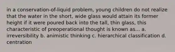 in a conservation-of-liquid problem, young children do not realize that the water in the short, wide glass would attain its former height if it were poured back into the tall, thin glass, this characteristic of preoperational thought is known as... a. irreversibility b. animistic thinking c. hierarchical classification d. centration