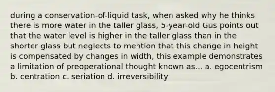 during a conservation-of-liquid task, when asked why he thinks there is more water in the taller glass, 5-year-old Gus points out that the water level is higher in the taller glass than in the shorter glass but neglects to mention that this change in height is compensated by changes in width, this example demonstrates a limitation of preoperational thought known as... a. egocentrism b. centration c. seriation d. irreversibility