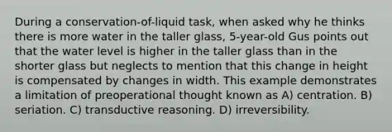 During a conservation-of-liquid task, when asked why he thinks there is more water in the taller glass, 5-year-old Gus points out that the water level is higher in the taller glass than in the shorter glass but neglects to mention that this change in height is compensated by changes in width. This example demonstrates a limitation of preoperational thought known as A) centration. B) seriation. C) transductive reasoning. D) irreversibility.