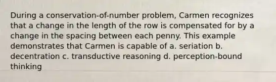 During a conservation-of-number problem, Carmen recognizes that a change in the length of the row is compensated for by a change in the spacing between each penny. This example demonstrates that Carmen is capable of a. seriation b. decentration c. transductive reasoning d. perception-bound thinking