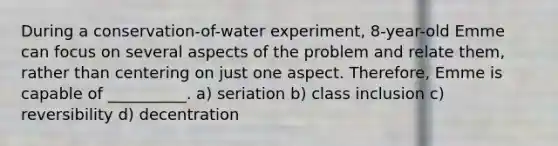 During a conservation-of-water experiment, 8-year-old Emme can focus on several aspects of the problem and relate them, rather than centering on just one aspect. Therefore, Emme is capable of __________. a) seriation b) class inclusion c) reversibility d) decentration