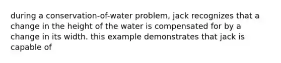 during a conservation-of-water problem, jack recognizes that a change in the height of the water is compensated for by a change in its width. this example demonstrates that jack is capable of