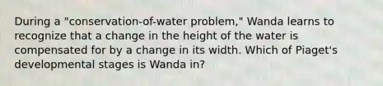 During a "conservation-of-water problem," Wanda learns to recognize that a change in the height of the water is compensated for by a change in its width. Which of Piaget's developmental stages is Wanda in?