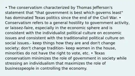 • The conservatism characterized by Thomas Jefferson's statement that "that government is best which governs least" has dominated Texas politics since the end of the Civil War. • Conservatism refers to a general hostility to government activity, or laissez-faire, especially in the economic sphere and is consistent with the individualist political culture on economic issues and consistent with the traditionalist political culture on social issues.- keep things how they are and don't change society; don't change tradition- keep women in the house, minorities do not have the right to vote, etc. • Texas conservatism minimizes the role of government in society while stressing an individualism that maximizes the role of businesspeople in controlling the economy.