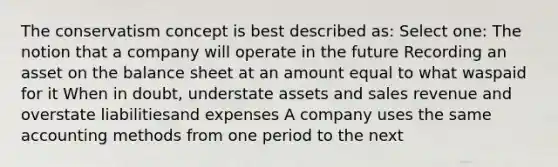 The conservatism concept is best described as: Select one: The notion that a company will operate in the future Recording an asset on the balance sheet at an amount equal to what waspaid for it When in doubt, understate assets and sales revenue and overstate liabilitiesand expenses A company uses the same accounting methods from one period to the next