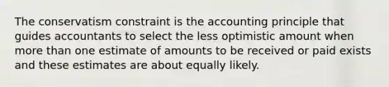 The conservatism constraint is the accounting principle that guides accountants to select the less optimistic amount when <a href='https://www.questionai.com/knowledge/keWHlEPx42-more-than' class='anchor-knowledge'>more than</a> one estimate of amounts to be received or paid exists and these estimates are about equally likely.