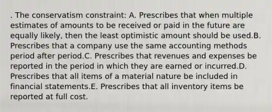 . The conservatism constraint: A. Prescribes that when multiple estimates of amounts to be received or paid in the future are equally likely, then the least optimistic amount should be used.B. Prescribes that a company use the same accounting methods period after period.C. Prescribes that revenues and expenses be reported in the period in which they are earned or incurred.D. Prescribes that all items of a material nature be included in financial statements.E. Prescribes that all inventory items be reported at full cost.