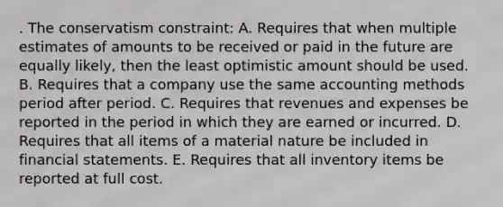 . The conservatism constraint: A. Requires that when multiple estimates of amounts to be received or paid in the future are equally likely, then the least optimistic amount should be used. B. Requires that a company use the same accounting methods period after period. C. Requires that revenues and expenses be reported in the period in which they are earned or incurred. D. Requires that all items of a material nature be included in financial statements. E. Requires that all inventory items be reported at full cost.