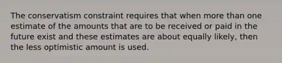 The conservatism constraint requires that when more than one estimate of the amounts that are to be received or paid in the future exist and these estimates are about equally likely, then the less optimistic amount is used.