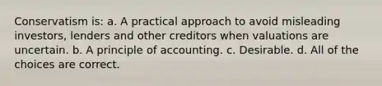 Conservatism is: a. A practical approach to avoid misleading investors, lenders and other creditors when valuations are uncertain. b. A principle of accounting. c. Desirable. d. All of the choices are correct.