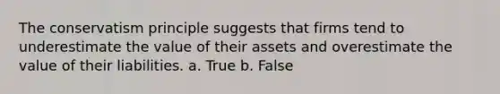 The conservatism principle suggests that firms tend to underestimate the value of their assets and overestimate the value of their liabilities. a. True b. False