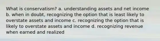 What is conservatism? a. understanding assets and net income b. when in doubt, recognizing the option that is least likely to overstate assets and income c. recognizing the option that is likely to overstate assets and income d. recognizing revenue when earned and realized