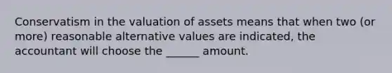 Conservatism in the valuation of assets means that when two (or more) reasonable alternative values are indicated, the accountant will choose the ______ amount.