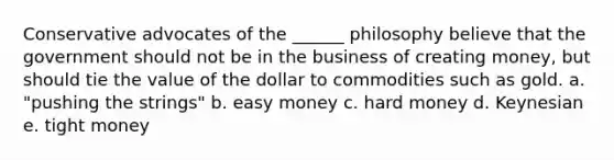 Conservative advocates of the ______ philosophy believe that the government should not be in the business of creating money, but should tie the value of the dollar to commodities such as gold. a. "pushing the strings" b. easy money c. hard money d. Keynesian e. tight money