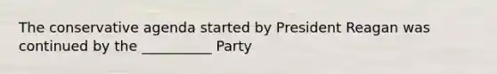 The conservative agenda started by President Reagan was continued by the __________ Party