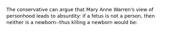 The conservative can argue that Mary Anne Warren's view of personhood leads to absurdity: if a fetus is not a person, then neither is a newborn--thus killing a newborn would be: