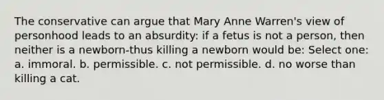 The conservative can argue that Mary Anne Warren's view of personhood leads to an absurdity: if a fetus is not a person, then neither is a newborn-thus killing a newborn would be: Select one: a. immoral. b. permissible. c. not permissible. d. no worse than killing a cat.