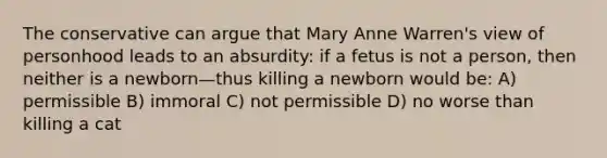 The conservative can argue that Mary Anne Warren's view of personhood leads to an absurdity: if a fetus is not a person, then neither is a newborn—thus killing a newborn would be: A) permissible B) immoral C) not permissible D) no worse than killing a cat