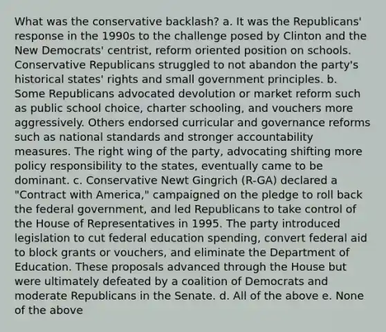 What was the conservative backlash? a. It was the Republicans' response in the 1990s to the challenge posed by Clinton and the New Democrats' centrist, reform oriented position on schools. Conservative Republicans struggled to not abandon the party's historical states' rights and small government principles. b. Some Republicans advocated devolution or market reform such as public school choice, charter schooling, and vouchers more aggressively. Others endorsed curricular and governance reforms such as national standards and stronger accountability measures. The right wing of the party, advocating shifting more policy responsibility to the states, eventually came to be dominant. c. Conservative Newt Gingrich (R-GA) declared a "Contract with America," campaigned on the pledge to roll back the federal government, and led Republicans to take control of the House of Representatives in 1995. The party introduced legislation to cut federal education spending, convert federal aid to block grants or vouchers, and eliminate the Department of Education. These proposals advanced through the House but were ultimately defeated by a coalition of Democrats and moderate Republicans in the Senate. d. All of the above e. None of the above