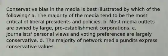 Conservative bias in the media is best illustrated by which of the following? a. The majority of the media tend to be the most critical of liberal presidents and policies. b. Most media outlets are owned by large, pro-establishment corporations. c. Journalists' personal views and voting preferences are largely conservative. d. The majority of network media pundits express conservative values.