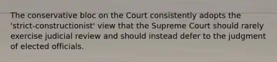 The conservative bloc on the Court consistently adopts the 'strict-constructionist' view that the Supreme Court should rarely exercise judicial review and should instead defer to the judgment of elected officials.