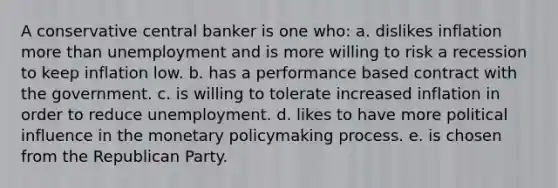 A conservative central banker is one who: a. dislikes inflation more than unemployment and is more willing to risk a recession to keep inflation low. b. has a performance based contract with the government. c. is willing to tolerate increased inflation in order to reduce unemployment. d. likes to have more political influence in the monetary policymaking process. e. is chosen from the Republican Party.