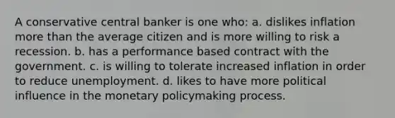 A conservative central banker is one who: a. dislikes inflation more than the average citizen and is more willing to risk a recession. b. has a performance based contract with the government. c. is willing to tolerate increased inflation in order to reduce unemployment. d. likes to have more political influence in the monetary policymaking process.