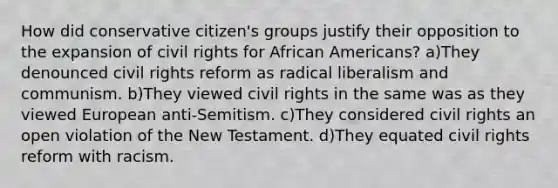 How did conservative citizen's groups justify their opposition to the expansion of civil rights for African Americans? a)They denounced civil rights reform as radical liberalism and communism. b)They viewed civil rights in the same was as they viewed European anti-Semitism. c)They considered civil rights an open violation of the New Testament. d)They equated civil rights reform with racism.