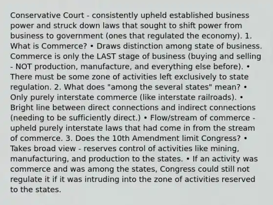 Conservative Court - consistently upheld established business power and struck down laws that sought to shift power from business to government (ones that regulated the economy). 1. What is Commerce? • Draws distinction among state of business. Commerce is only the LAST stage of business (buying and selling - NOT production, manufacture, and everything else before). • There must be some zone of activities left exclusively to state regulation. 2. What does "among the several states" mean? • Only purely interstate commerce (like interstate railroads). • Bright line between direct connections and indirect connections (needing to be sufficiently direct.) • Flow/stream of commerce - upheld purely interstate laws that had come in from the stream of commerce. 3. Does the 10th Amendment limit Congress? • Takes broad view - reserves control of activities like mining, manufacturing, and production to the states. • If an activity was commerce and was among the states, Congress could still not regulate it if it was intruding into the zone of activities reserved to the states.