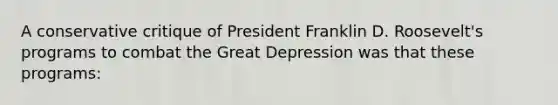 A conservative critique of President Franklin D. Roosevelt's programs to combat the Great Depression was that these programs: