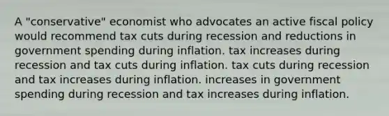 A "conservative" economist who advocates an active <a href='https://www.questionai.com/knowledge/kPTgdbKdvz-fiscal-policy' class='anchor-knowledge'>fiscal policy</a> would recommend tax cuts during recession and reductions in government spending during inflation. tax increases during recession and tax cuts during inflation. tax cuts during recession and tax increases during inflation. increases in government spending during recession and tax increases during inflation.