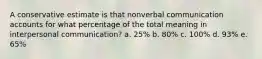 A conservative estimate is that nonverbal communication accounts for what percentage of the total meaning in interpersonal communication? a. 25% b. 80% c. 100% d. 93% e. 65%