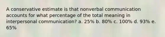 A conservative estimate is that nonverbal communication accounts for what percentage of the total meaning in interpersonal communication? a. 25% b. 80% c. 100% d. 93% e. 65%