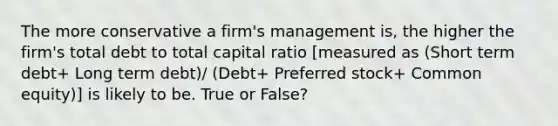 The more conservative a firm's management is, the higher the firm's total debt to total capital ratio [measured as (Short term debt+ Long term debt)/ (Debt+ Preferred stock+ Common equity)] is likely to be. True or False?