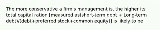 The more conservative a firm's management is, the higher its total capital ration [measured as(short-term debt + Long-term debt)/(debt+preferred stock+common equity)] is likely to be