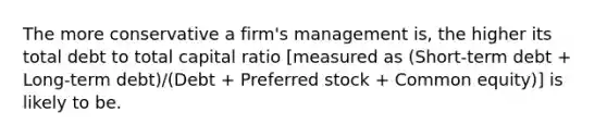 The more conservative a firm's management is, the higher its total debt to total capital ratio [measured as (Short-term debt + Long-term debt)/(Debt + Preferred stock + Common equity)] is likely to be.