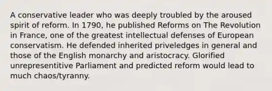 A conservative leader who was deeply troubled by the aroused spirit of reform. In 1790, he published Reforms on The Revolution in France, one of the greatest intellectual defenses of European conservatism. He defended inherited priveledges in general and those of the English monarchy and aristocracy. Glorified unrepresentitive Parliament and predicted reform would lead to much chaos/tyranny.