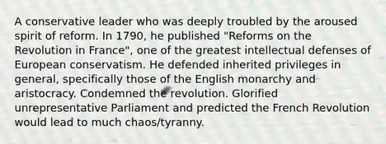 A conservative leader who was deeply troubled by the aroused spirit of reform. In 1790, he published "Reforms on the Revolution in France", one of the greatest intellectual defenses of European conservatism. He defended inherited privileges in general, specifically those of the English monarchy and aristocracy. Condemned the revolution. Glorified unrepresentative Parliament and predicted the French Revolution would lead to much chaos/tyranny.