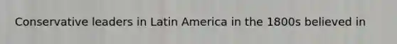 Conservative leaders in Latin America in the 1800s believed in