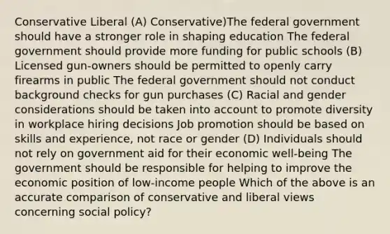 Conservative Liberal (A) Conservative)The federal government should have a stronger role in shaping education The federal government should provide more funding for public schools (B) Licensed gun-owners should be permitted to openly carry firearms in public The federal government should not conduct background checks for gun purchases (C) Racial and gender considerations should be taken into account to promote diversity in workplace hiring decisions Job promotion should be based on skills and experience, not race or gender (D) Individuals should not rely on government aid for their economic well-being The government should be responsible for helping to improve the economic position of low-income people Which of the above is an accurate comparison of conservative and liberal views concerning social policy?