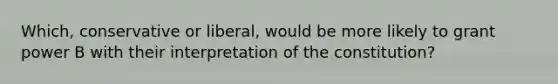 Which, conservative or liberal, would be more likely to grant power B with their interpretation of the constitution?