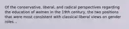 Of the conservative, liberal, and radical perspectives regarding the education of women in the 19th century, the two positions that were most consistent with classical liberal views on gender roles...