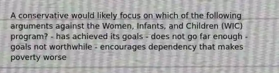 A conservative would likely focus on which of the following arguments against the Women, Infants, and Children (WIC) program? - has achieved its goals - does not go far enough - goals not worthwhile - encourages dependency that makes poverty worse