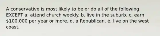 A conservative is most likely to be or do all of the following EXCEPT a. attend church weekly. b. live in the suburb. c. earn 100,000 per year or more. d. a Republican. e. live on the west coast.