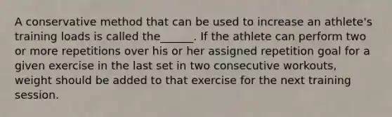 A conservative method that can be used to increase an athlete's training loads is called the______. If the athlete can perform two or more repetitions over his or her assigned repetition goal for a given exercise in the last set in two consecutive workouts, weight should be added to that exercise for the next training session.